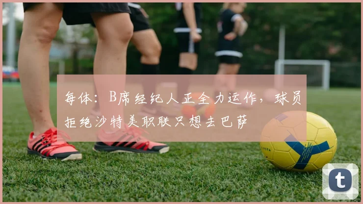 每体：B席经纪人正全力运作，球员拒绝沙特美职联只想去巴萨