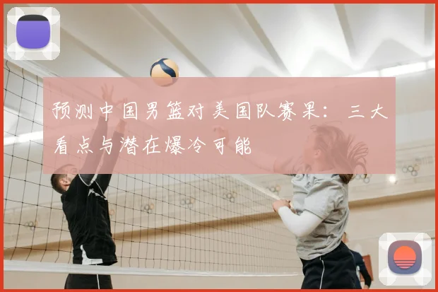 预测中国男篮对美国队赛果:三大看点与潜在爆冷可能