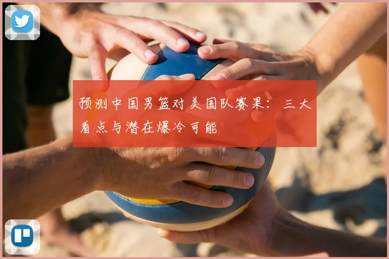 预测中国男篮对美国队赛果:三大看点与潜在爆冷可能