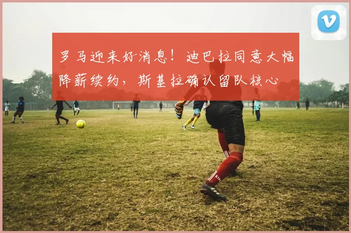 罗马迎来好消息！迪巴拉同意大幅降薪续约，斯基拉确认留队核心