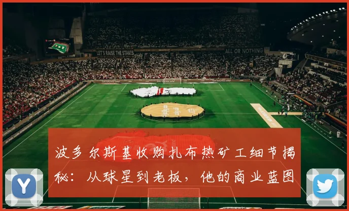 波多尔斯基收购扎布热矿工细节揭秘：从球星到老板，他的商业蓝图与球队现状分析