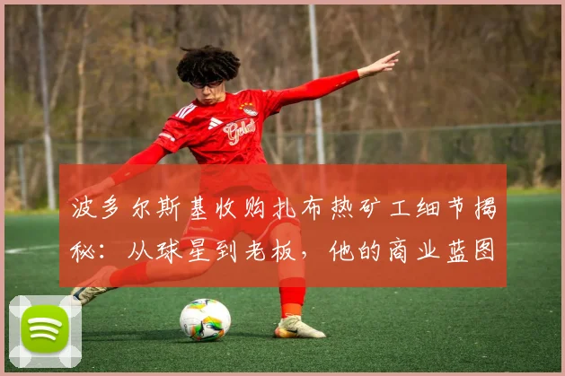 波多尔斯基收购扎布热矿工细节揭秘:从球星到老板,他的商业蓝图与球队现状分析