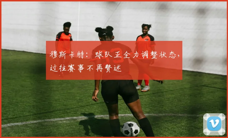 穆斯卡特：球队正全力调整状态，过往赛事不再赘述