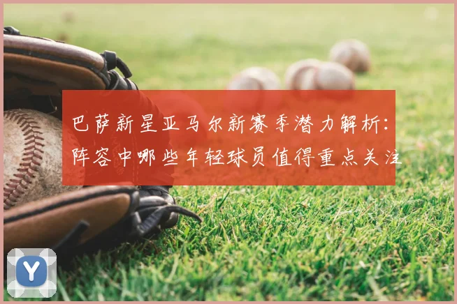 巴萨新星亚马尔新赛季潜力解析:阵容中哪些年轻球员值得重点关注?