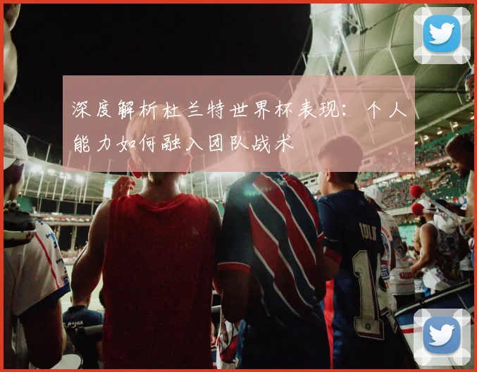 深度解析杜兰特世界杯表现：个人能力如何融入团队战术