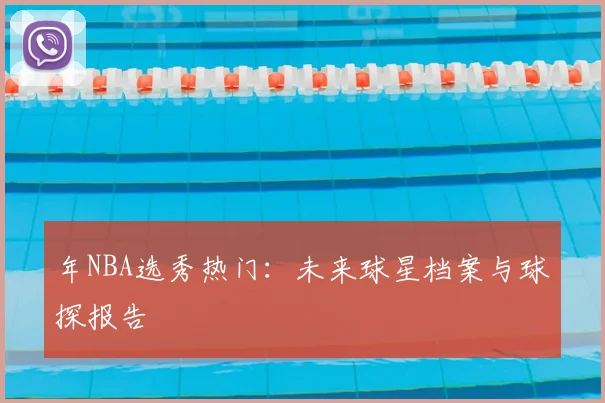 年NBA选秀热门:未来球星档案与球探报告