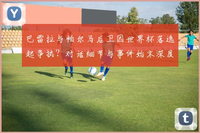 巴雷拉与帕尔马后卫因世界杯落选起争执?对话细节与事件始末深度解析