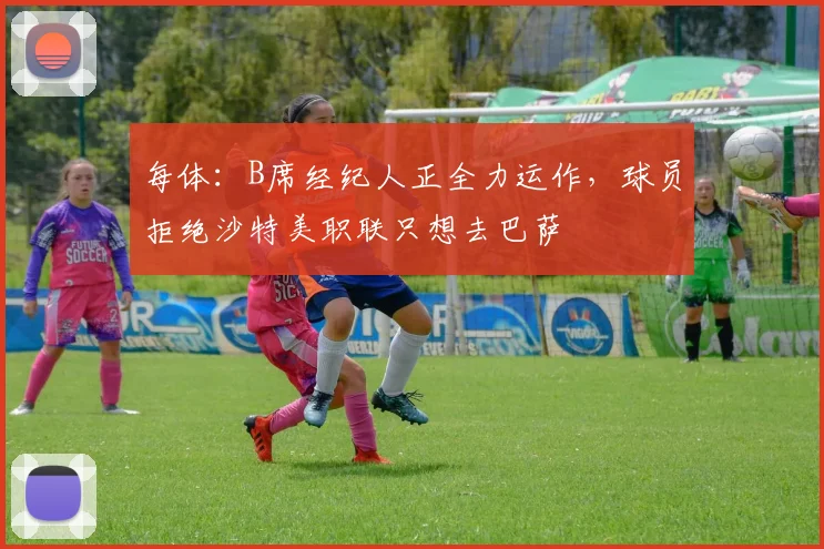 每体：B席经纪人正全力运作，球员拒绝沙特美职联只想去巴萨