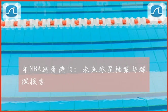 年NBA选秀热门：未来球星档案与球探报告