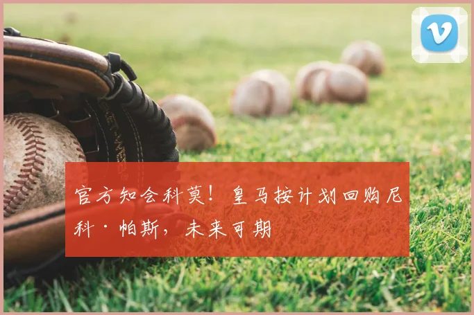 官方知会科莫!皇马按计划回购尼科·帕斯,未来可期