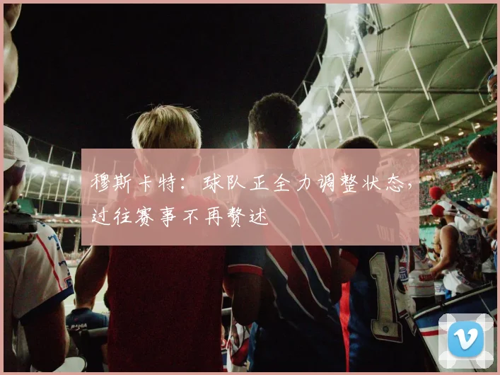 穆斯卡特：球队正全力调整状态，过往赛事不再赘述