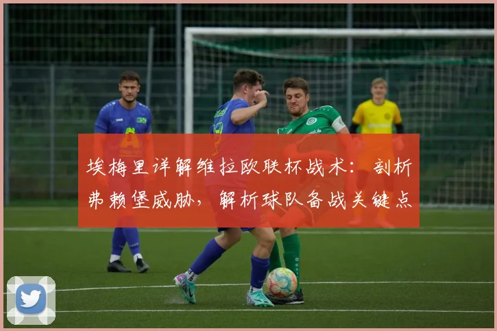 埃梅里详解维拉欧联杯战术：剖析弗赖堡威胁，解析球队备战关键点