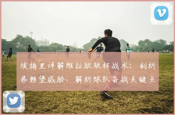 埃梅里详解维拉欧联杯战术:剖析弗赖堡威胁,解析球队备战关键点