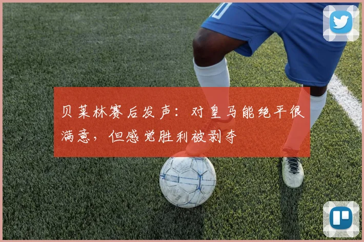 贝莱林赛后发声：对皇马能绝平很满意，但感觉胜利被剥夺